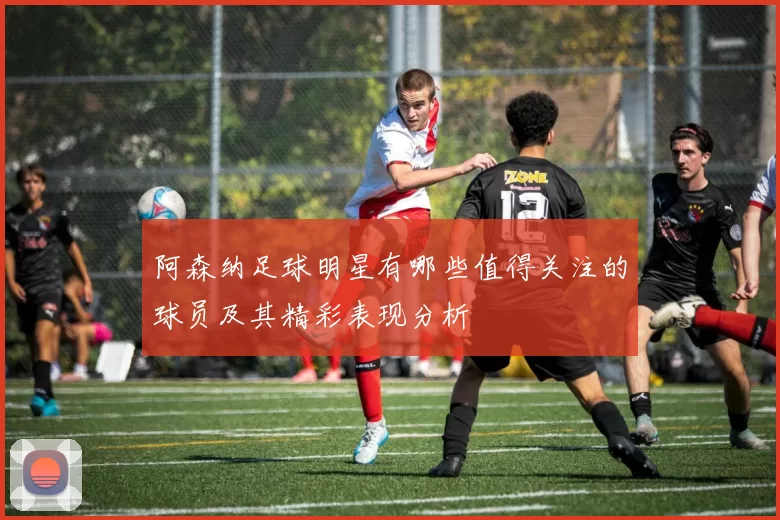 阿森纳足球明星有哪些值得关注的球员及其精彩表现分析