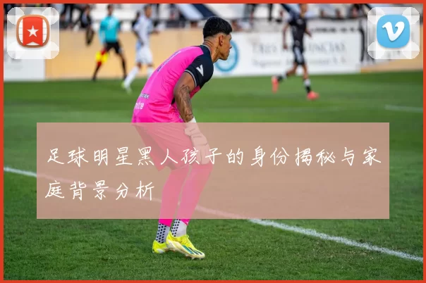 足球明星黑人孩子的身份揭秘与家庭背景分析