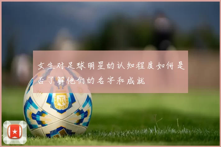 女生对足球明星的认知程度如何是否了解他们的名字和成就