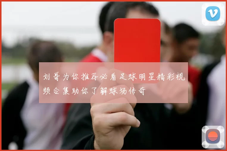 刘哥为你推荐必看足球明星精彩视频合集助你了解球场传奇