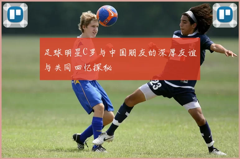 足球明星C罗与中国朋友的深厚友谊与共同回忆探秘