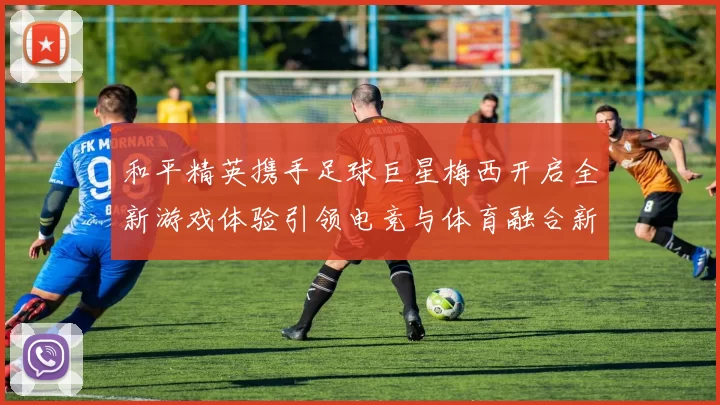和平精英携手足球巨星梅西开启全新游戏体验引领电竞与体育融合新潮流