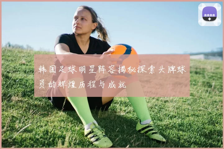 韩国足球明星阵容揭秘探索头牌球员的辉煌历程与成就
