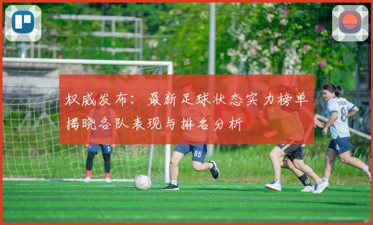 权威发布：最新足球状态实力榜单揭晓各队表现与排名分析