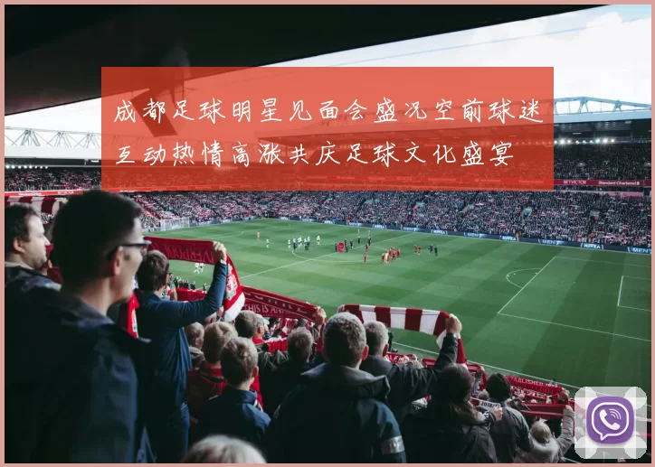成都足球明星见面会盛况空前球迷互动热情高涨共庆足球文化盛宴