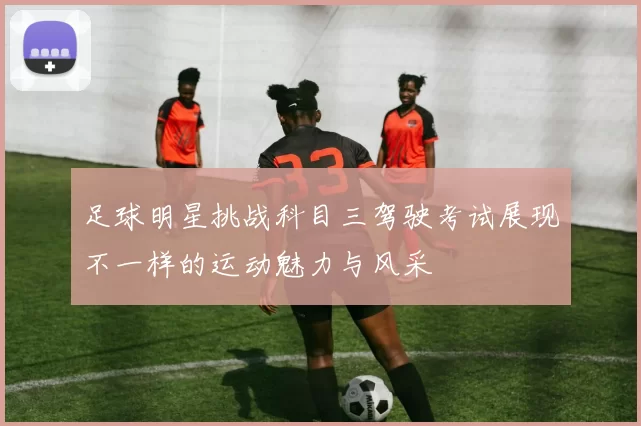 足球明星挑战科目三驾驶考试展现不一样的运动魅力与风采