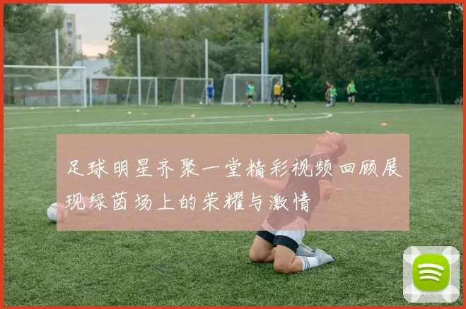 足球明星齐聚一堂精彩视频回顾展现绿茵场上的荣耀与激情
