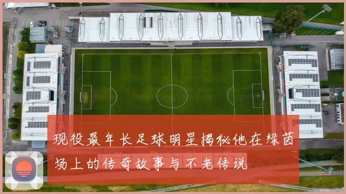 现役最年长足球明星揭秘他在绿茵场上的传奇故事与不老传说