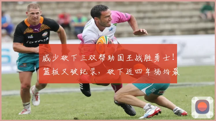 威少砍下三双帮助国王战胜勇士！篮板又破纪录，砍下近四年场均最高得分