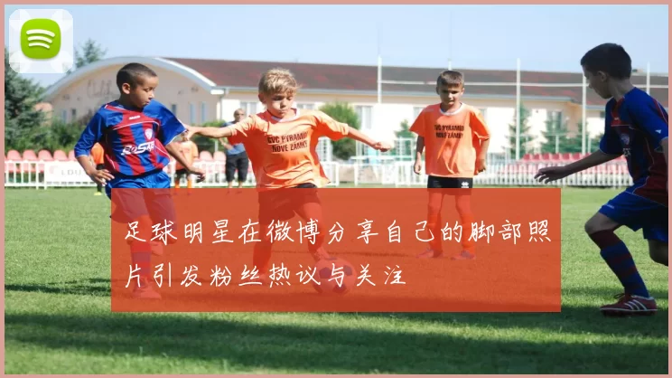 足球明星在微博分享自己的脚部照片引发粉丝热议与关注