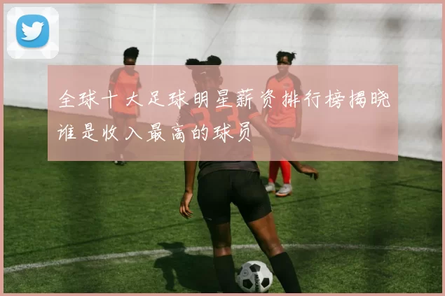 全球十大足球明星薪资排行榜揭晓谁是收入最高的球员