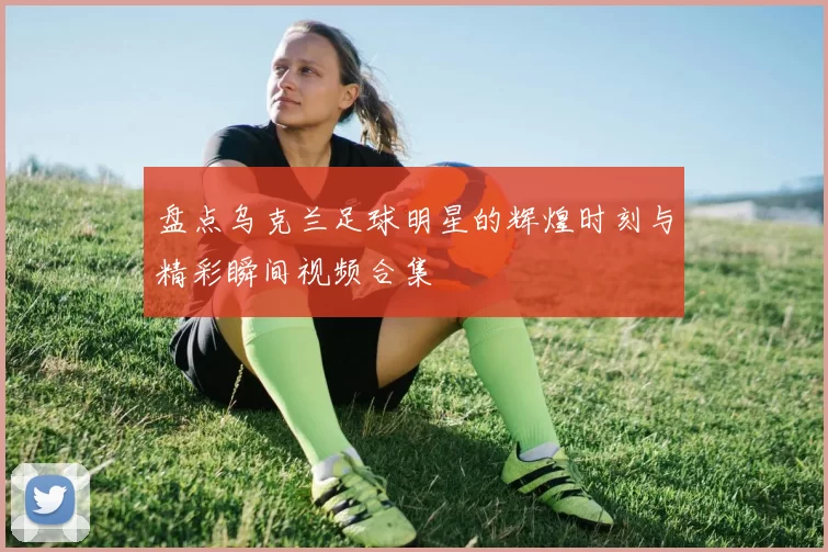 盘点乌克兰足球明星的辉煌时刻与精彩瞬间视频合集