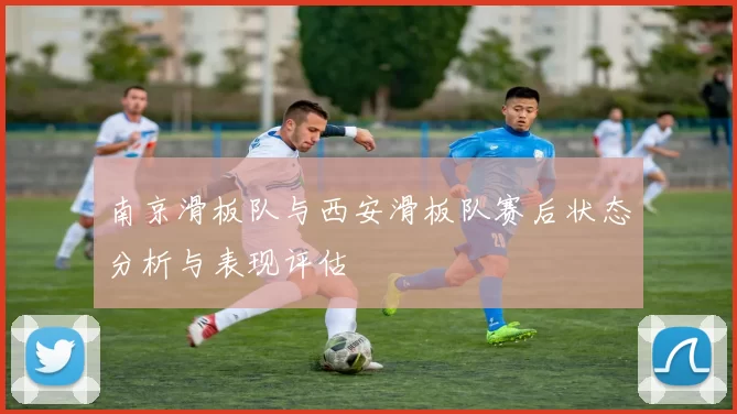 南京滑板队与西安滑板队赛后状态分析与表现评估