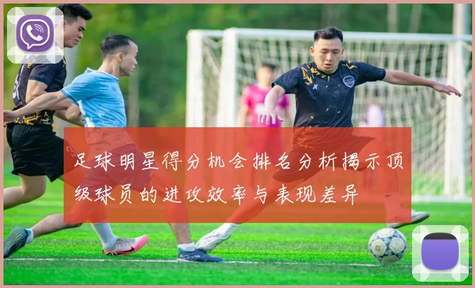足球明星得分机会排名分析揭示顶级球员的进攻效率与表现差异