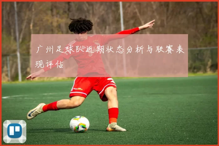 广州足球队近期状态分析与联赛表现评估