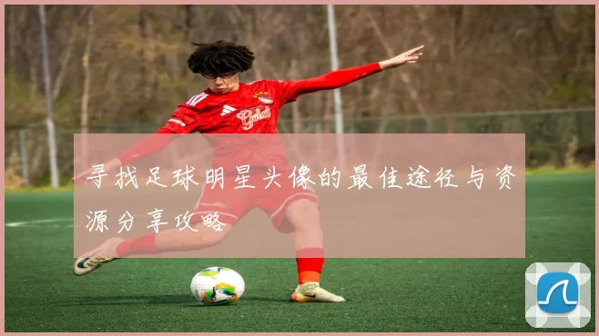 寻找足球明星头像的最佳途径与资源分享攻略