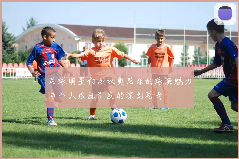 足球明星们热议奥尼尔的球场魅力与个人成就引发的深刻思考
