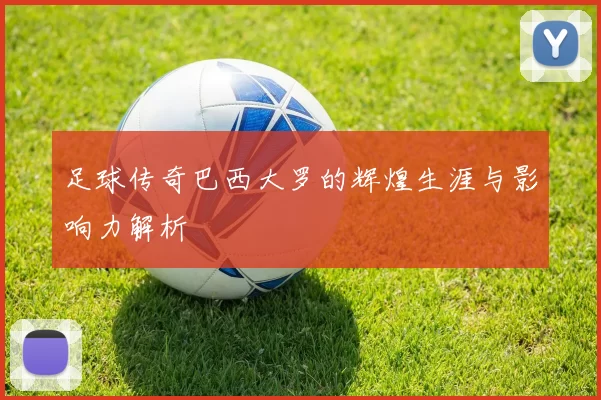 足球传奇巴西大罗的辉煌生涯与影响力解析