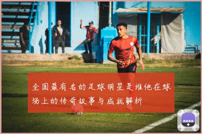 全国最有名的足球明星是谁他在球场上的传奇故事与成就解析