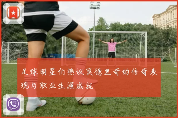足球明星们热议莫德里奇的传奇表现与职业生涯成就