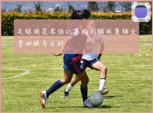 足球明星客场比赛精彩瞬间集锦全景回顾与分析