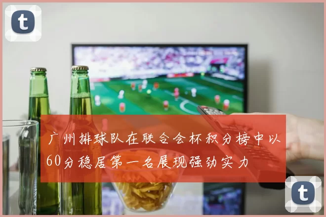 广州排球队在联合会杯积分榜中以60分稳居第一名展现强劲实力