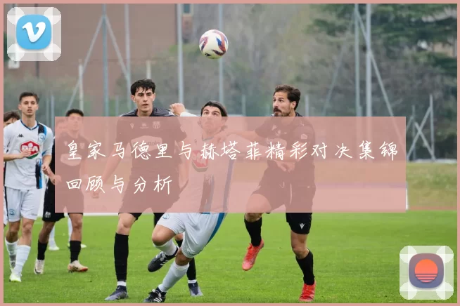 皇家马德里与赫塔菲精彩对决集锦回顾与分析