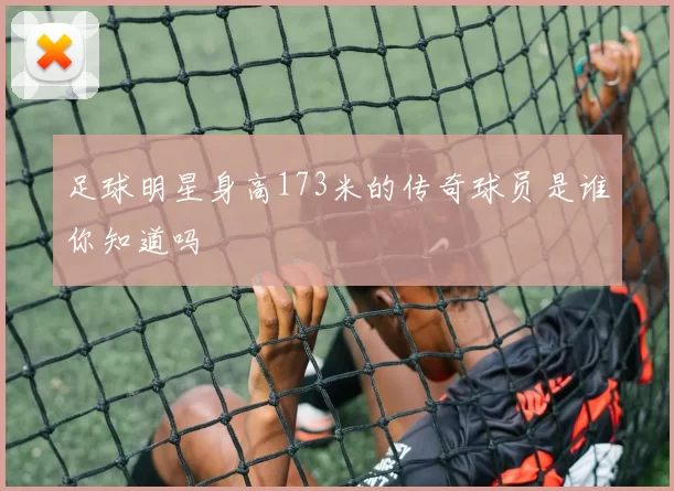 足球明星身高173米的传奇球员是谁你知道吗