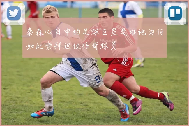 泰森心目中的足球巨星是谁他为何如此崇拜这位传奇球员