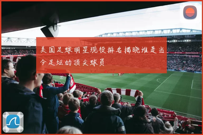 美国足球明星现役排名揭晓谁是当今足坛的顶尖球员