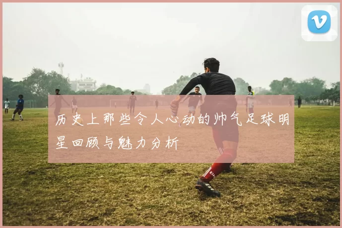 历史上那些令人心动的帅气足球明星回顾与魅力分析