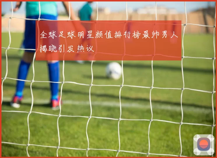 全球足球明星颜值排行榜最帅男人揭晓引发热议