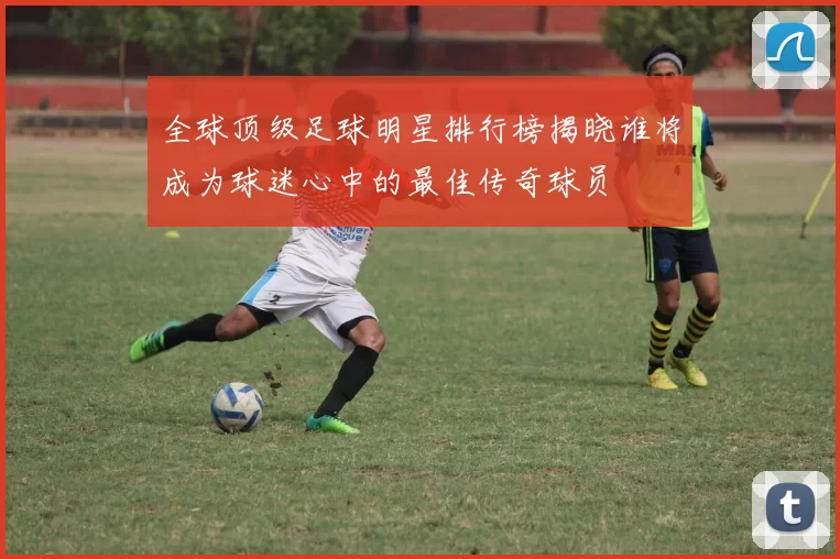 全球顶级足球明星排行榜揭晓谁将成为球迷心中的最佳传奇球员