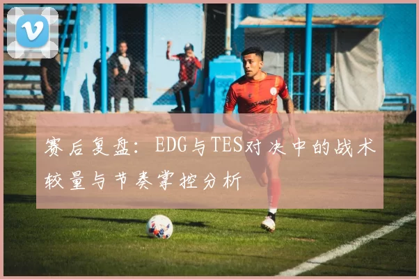 赛后复盘：EDG与TES对决中的战术较量与节奏掌控分析