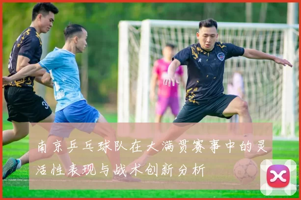 南京乒乓球队在大满贯赛事中的灵活性表现与战术创新分析