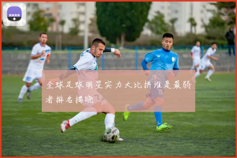 全球足球明星实力大比拼谁是最弱者排名揭晓