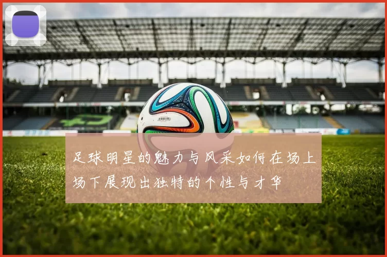 足球明星的魅力与风采如何在场上场下展现出独特的个性与才华