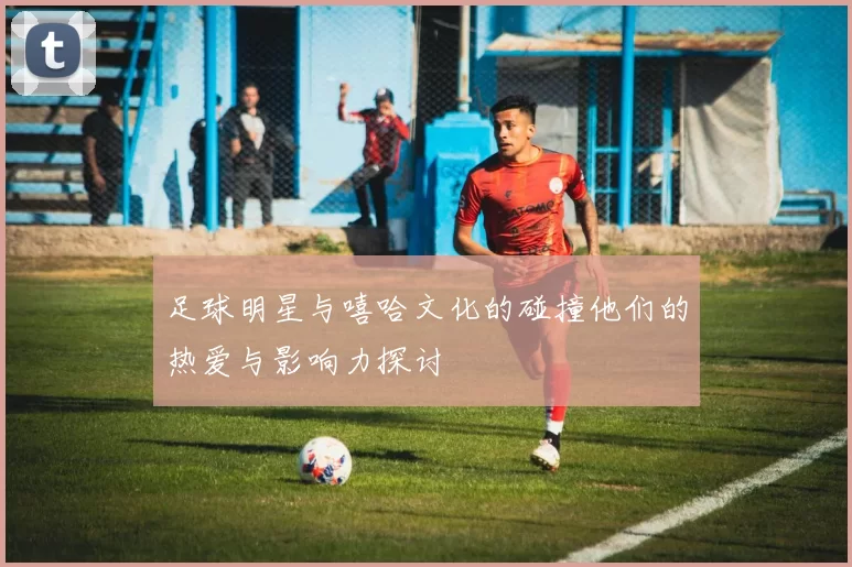 足球明星与嘻哈文化的碰撞他们的热爱与影响力探讨