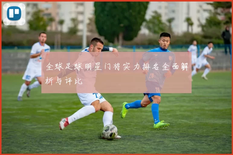 全球足球明星门将实力排名全面解析与评比