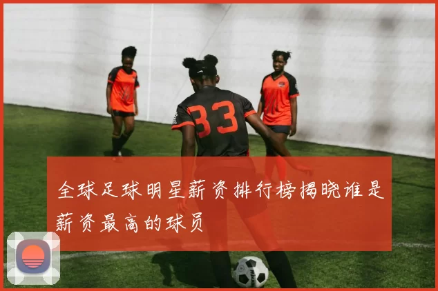 全球足球明星薪资排行榜揭晓谁是薪资最高的球员