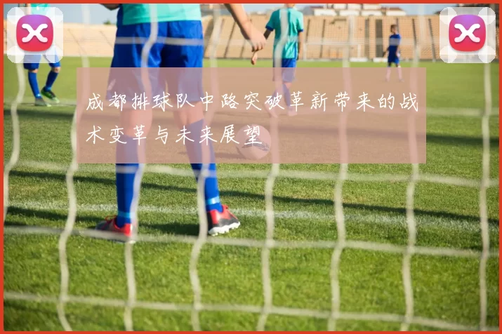 成都排球队中路突破革新带来的战术变革与未来展望