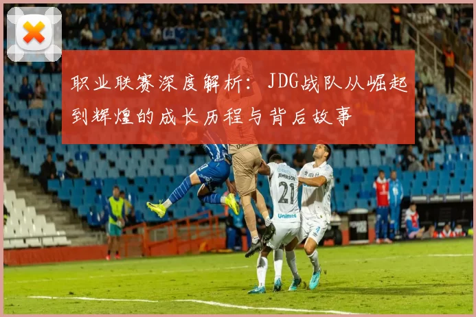 职业联赛深度解析：JDG战队从崛起到辉煌的成长历程与背后故事
