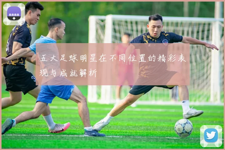 五大足球明星在不同位置的精彩表现与成就解析