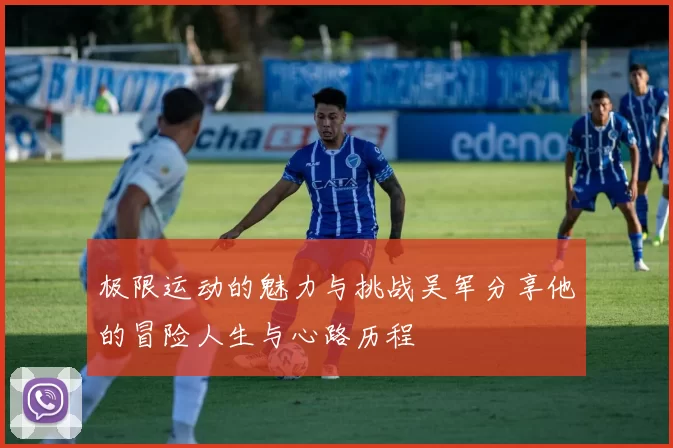 极限运动的魅力与挑战吴军分享他的冒险人生与心路历程