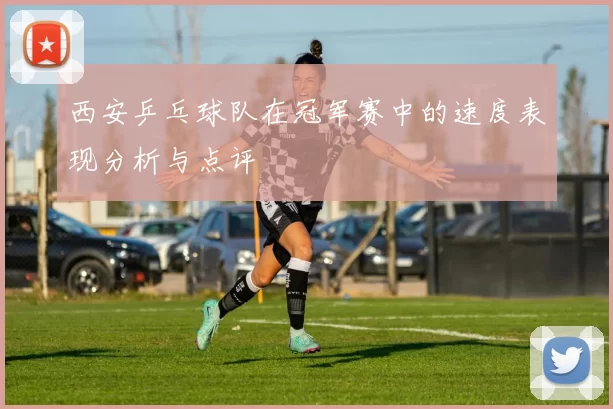 西安乒乓球队在冠军赛中的速度表现分析与点评