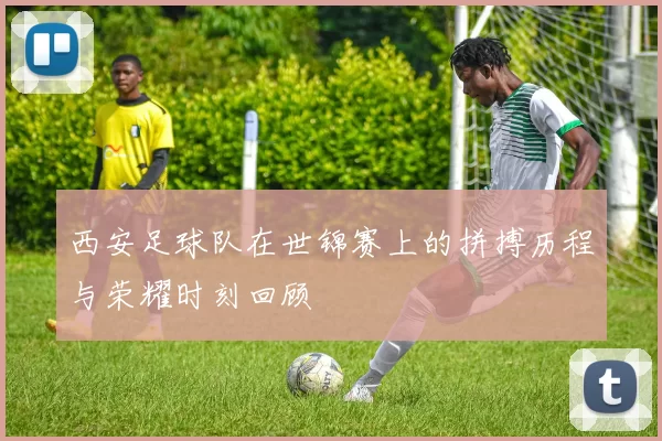 西安足球队在世锦赛上的拼搏历程与荣耀时刻回顾