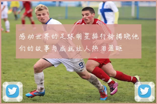 感动世界的足球明星排行榜揭晓他们的故事与成就让人热泪盈眶