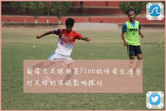 前荷兰足球明星Fine的传奇生涯与对足球的深远影响探讨