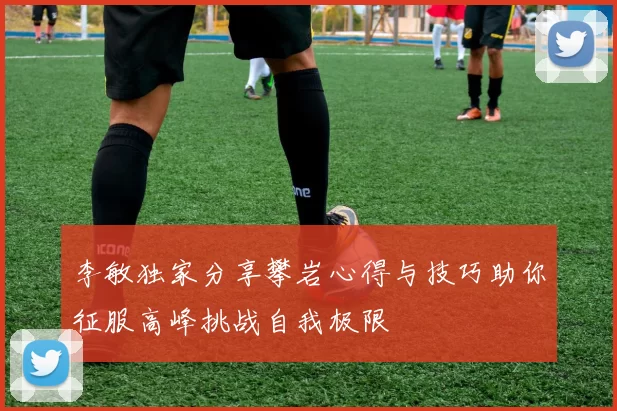 李敏独家分享攀岩心得与技巧助你征服高峰挑战自我极限