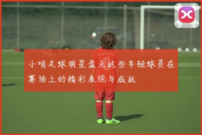 小哨足球明星盘点这些年轻球员在赛场上的精彩表现与成就